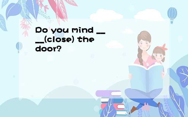 Do you mind ____(close) the door?