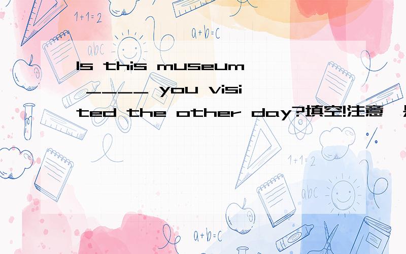 Is this museum ____ you visited the other day?填空!注意,是Is this museum ________you visited the other day?而不是Is this THE museum _______you visited the other day?