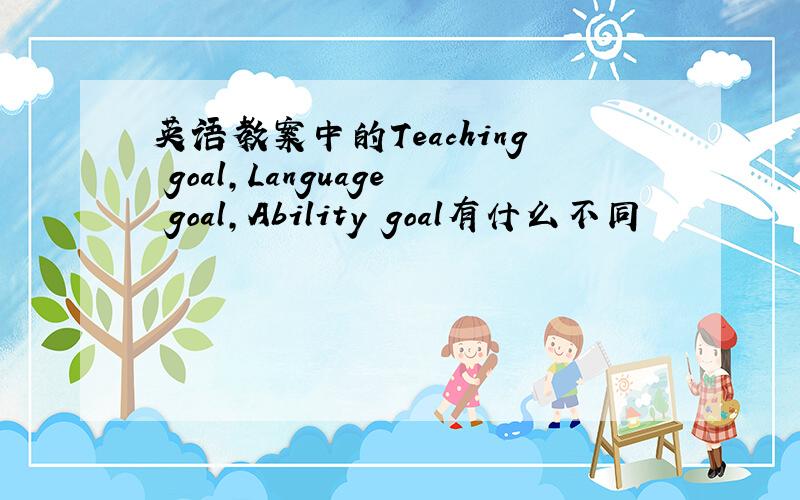 英语教案中的Teaching goal,Language goal,Ability goal有什么不同