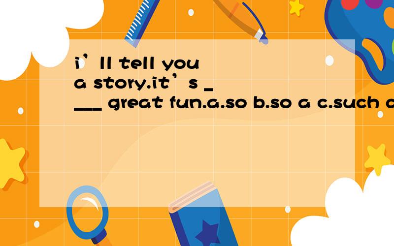 i’ll tell you a story.it’s ____ great fun.a.so b.so a c.such d.such a