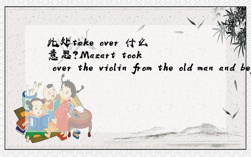 此处take over 什么意思?Mazart took over the violin from the old man and began to play.