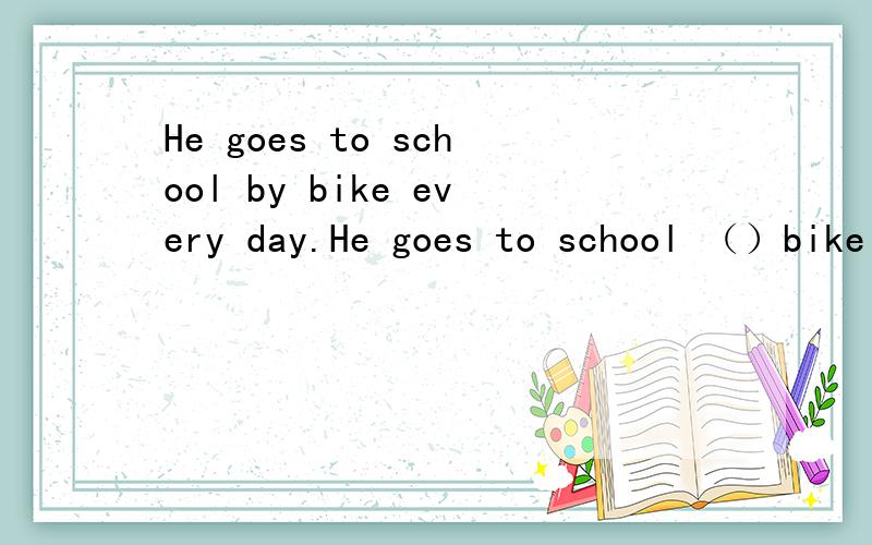 He goes to school by bike every day.He goes to school （）bike every day.括号中应该填什么,为什么?
