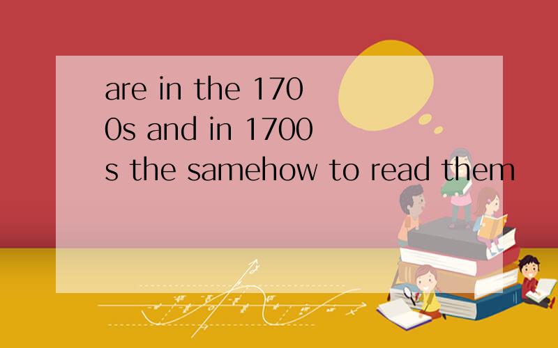 are in the 1700s and in 1700s the samehow to read them