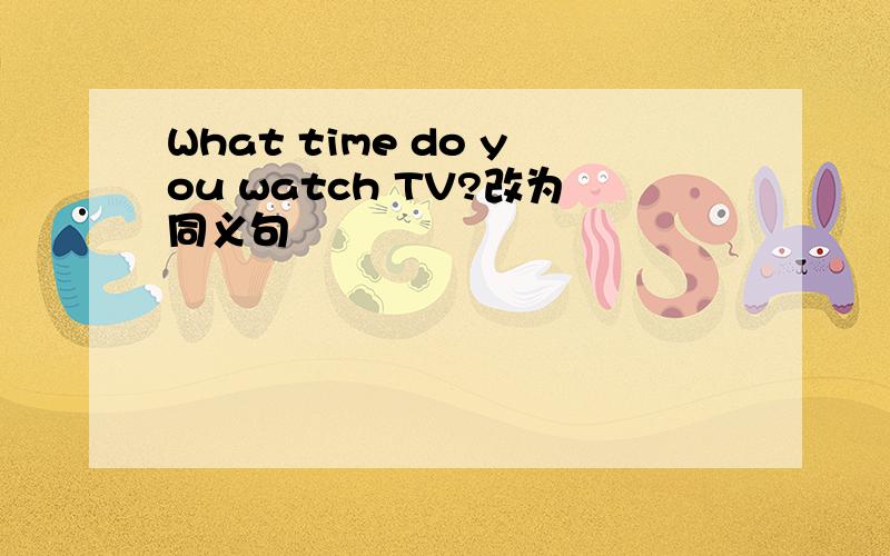 What time do you watch TV?改为同义句
