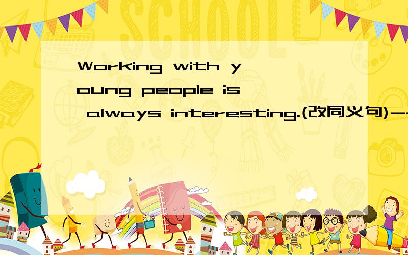 Working with young people is always interesting.(改同义句)----------with young people.
