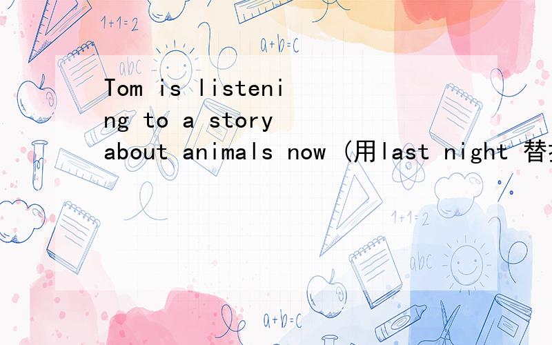 Tom is listening to a story about animals now (用last night 替换now )