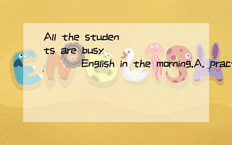 All the students are busy _____ English in the morning.A. practising to read B. practising reading C. to practice to read D. to practice reading