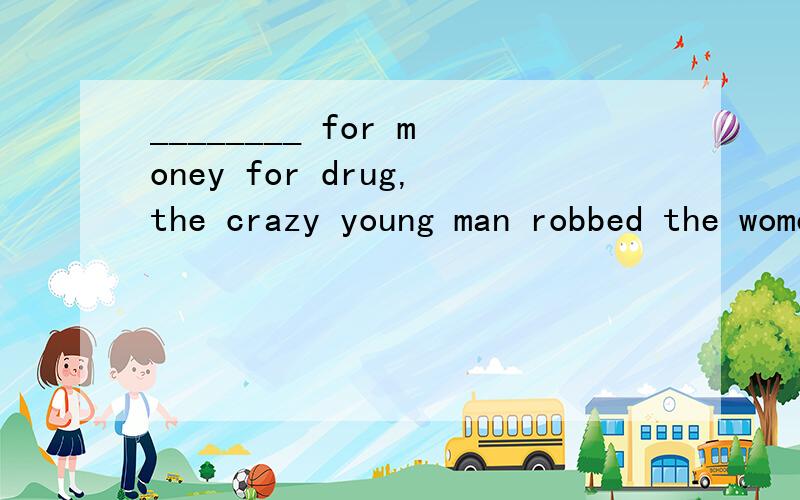 ________ for money for drug,the crazy young man robbed the women passing the dark narrow lane.A.Be desperate B.DesperateC.Desperated D.Being desperated请问为什么选B 为什么不选D 不是非谓语嘛