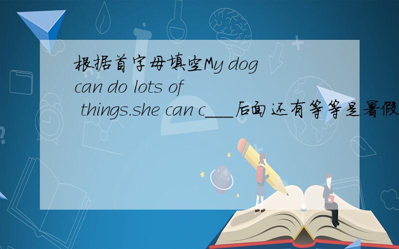 根据首字母填空My dog can do lots of things.she can c___后面还有等等是暑假作业上的知道的速度!
