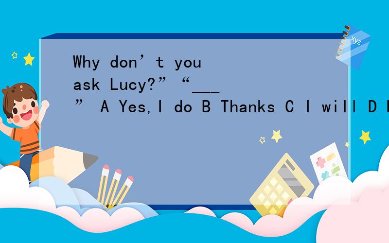 Why don’t you ask Lucy?”“___” A Yes,I do B Thanks C I will D No,I don’t 应该选什么,