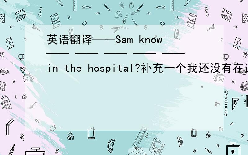 英语翻译——Sam know—— —— —— —— ——in the hospital?补充一个我还没有在这张照片里看出什么异常I haven't—— —— ——in the photo