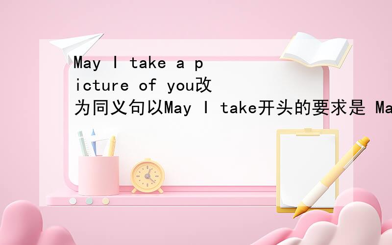 May I take a picture of you改为同义句以May I take开头的要求是 May i take ( )( )只填两个单词和a picture of you 是同义的