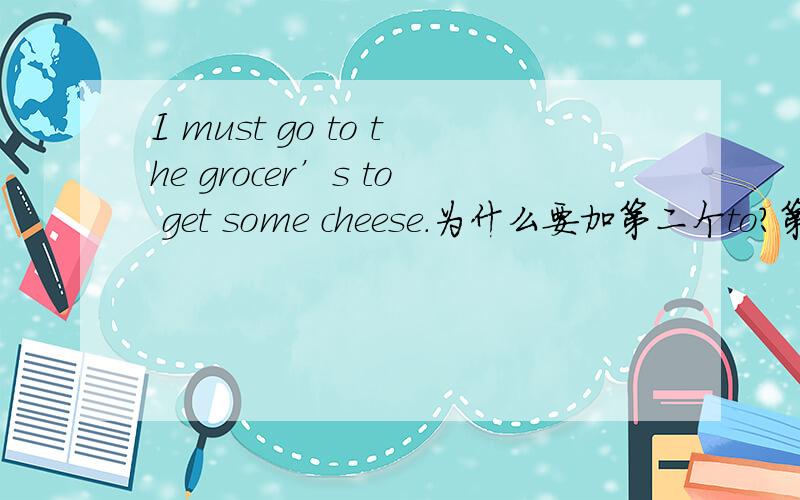 I must go to the grocer’s to get some cheese.为什么要加第二个to?第一个to 表示去到某个地方,也是固定搭配.那为什么要加第二个to?可以不加吗?还有，must 后面为什么不加个to呢？