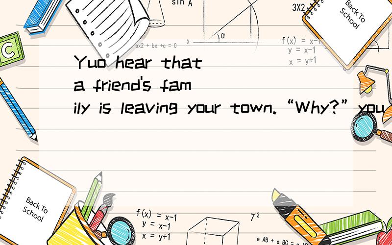 Yuo hear that a friend's family is leaving your town.“Why?”you wonder.what do you say?求答.