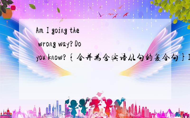 Am I going the wrong way?Do you know?{合并为含宾语从句的复合句}I asked him 后面有7个空,每空一词.