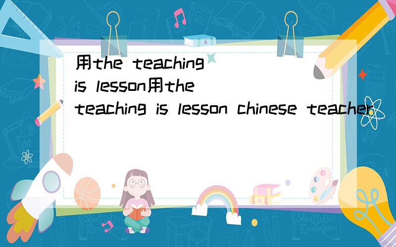 用the teaching is lesson用the teaching is lesson chinese teacher （.）造句