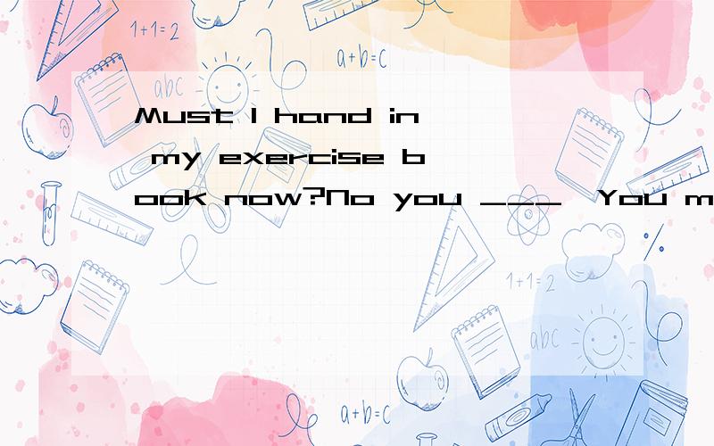 Must I hand in my exercise book now?No you ___,You may bring in here tomorrow.选项下面A.mustB.mustn`tC.needD.needn`t并说明为什么？