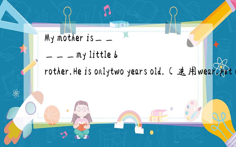 My mother is_____my little brother.He is onlytwo years old.(选用wear,put on,dress的正确形式填空）