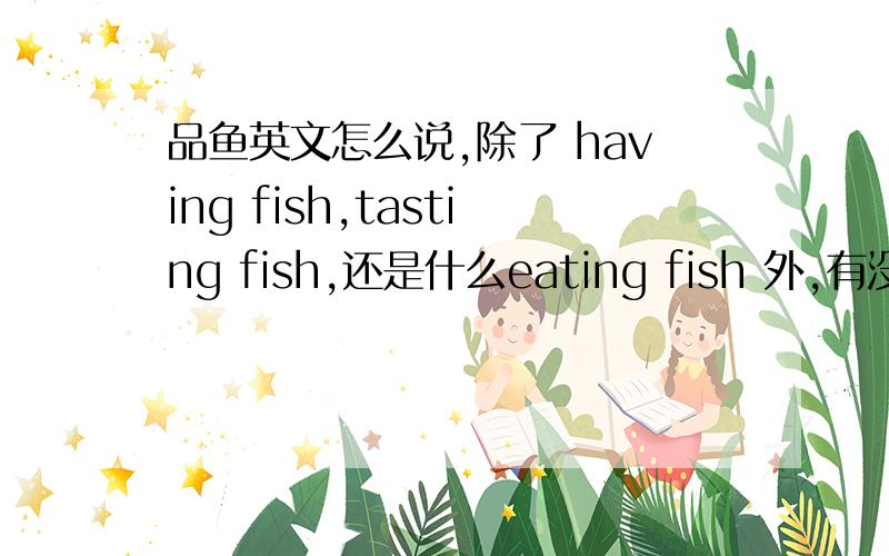 品鱼英文怎么说,除了 having fish,tasting fish,还是什么eating fish 外,有没有更生动的能表达品鱼的