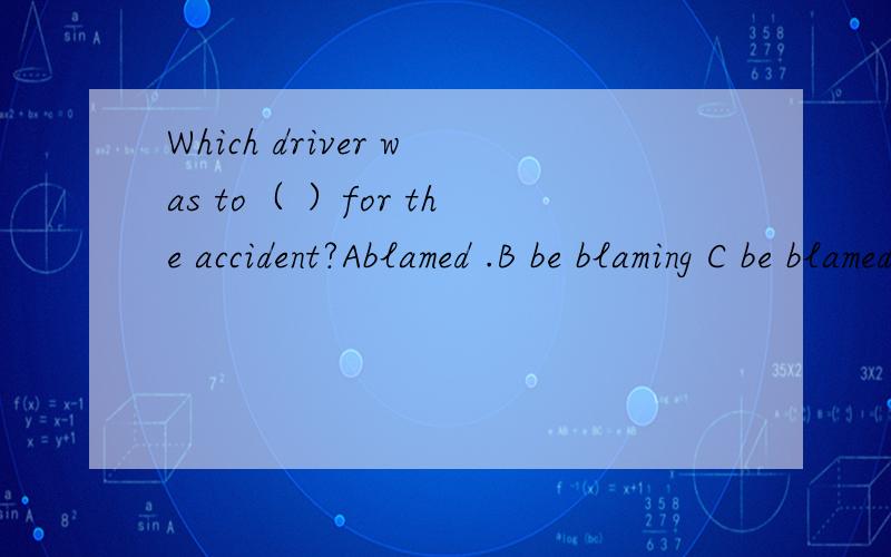 Which driver was to（ ）for the accident?Ablamed .B be blaming C be blamed .D b...Which driver was to（ ）for the accident?Ablamed .B be blaming C be blamed .D blame
