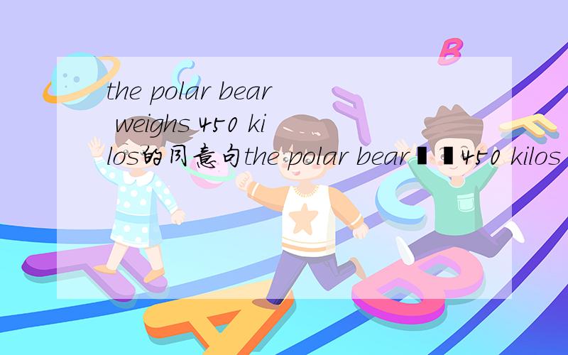 the polar bear weighs 450 kilos的同意句the polar bear▁▁450 kilos▁▁