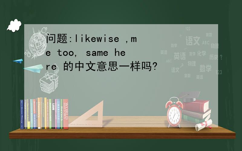 问题:likewise ,me too, same here 的中文意思一样吗?