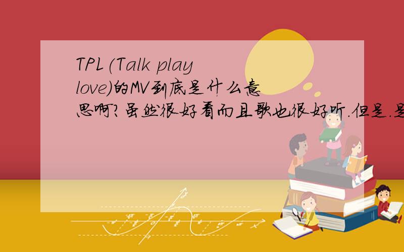 TPL(Talk play love)的MV到底是什么意思啊?虽然很好看而且歌也很好听.但是.是讲人与人之间的关系吗?