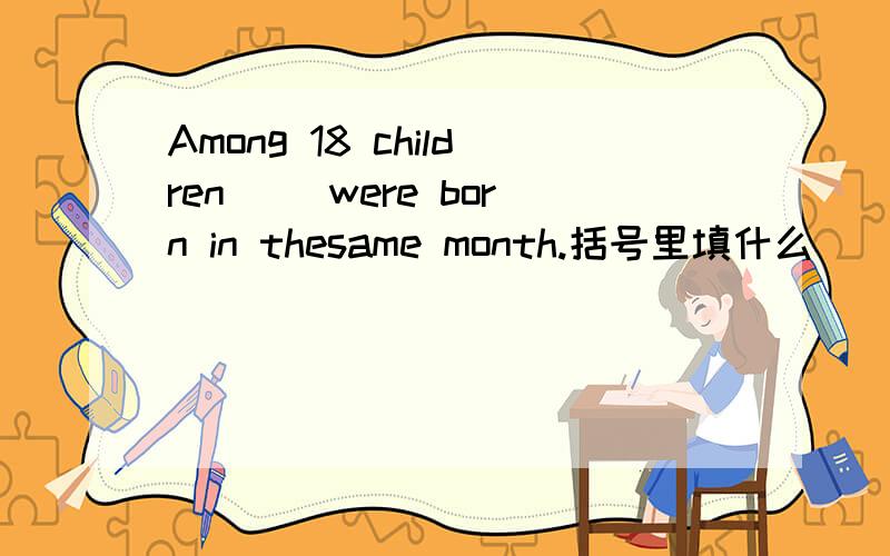 Among 18 children ()were born in thesame month.括号里填什么