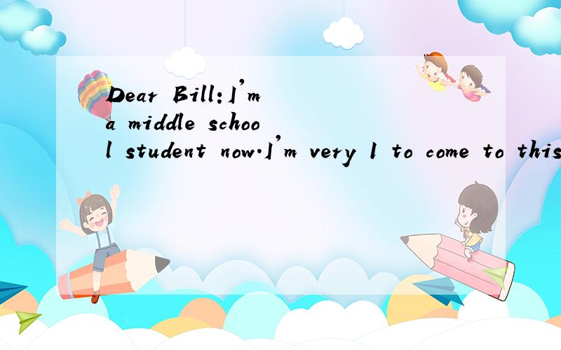 Dear Bill:I'm a middle school student now.I'm very 1 to come to this new school.I have new teacher 2 many friends.They are all very friendly and 3 .I often get up at 6:00 in the morning.4 I eat breakfast at 7:00.I usually go to school at 7:15.Our sch