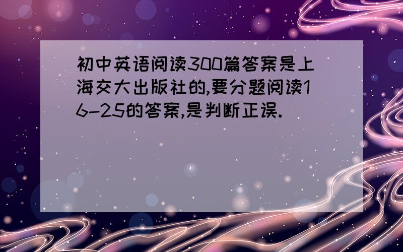 初中英语阅读300篇答案是上海交大出版社的,要分题阅读16-25的答案,是判断正误.