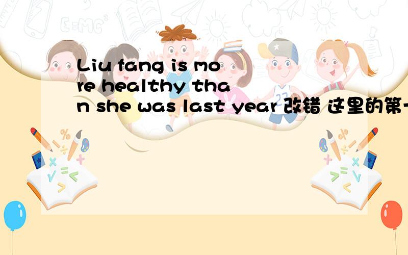 Liu fang is more healthy than she was last year 改错 这里的第一个is要用过去式吗