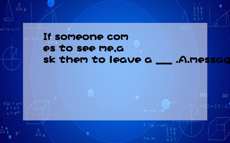 If someone comes to see me,ask them to leave a ___ .A.message B.letter C.news D.sentence