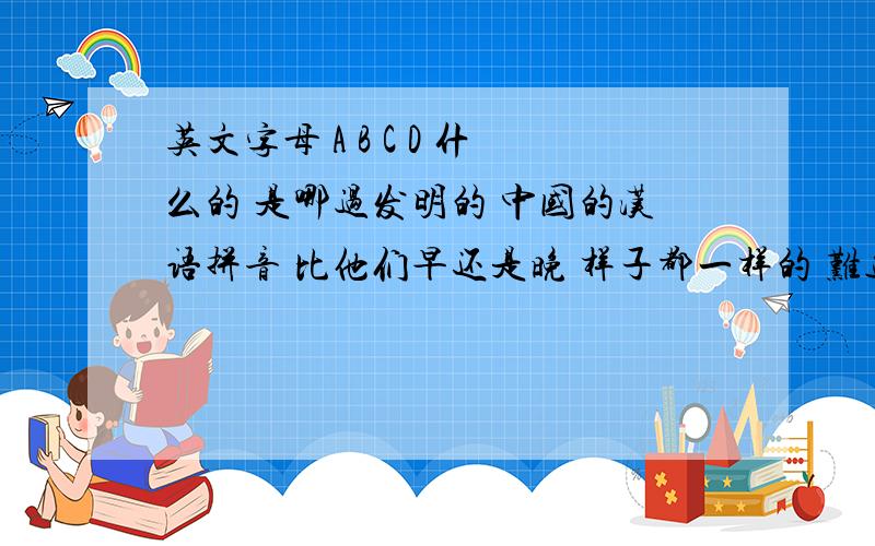 英文字母 A B C D 什么的 是哪过发明的 中国的汉语拼音 比他们早还是晚 样子都一样的 难道我们先发明的吗