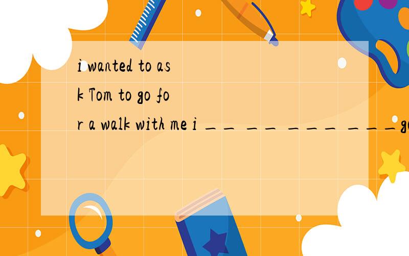 i wanted to ask Tom to go for a walk with me i __ __ ___ ___go for a walk with me