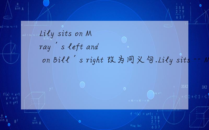 Lily sits on Mray′s left and on Bill′s right 改为同义句.Lily sits -- Mary -- Bill