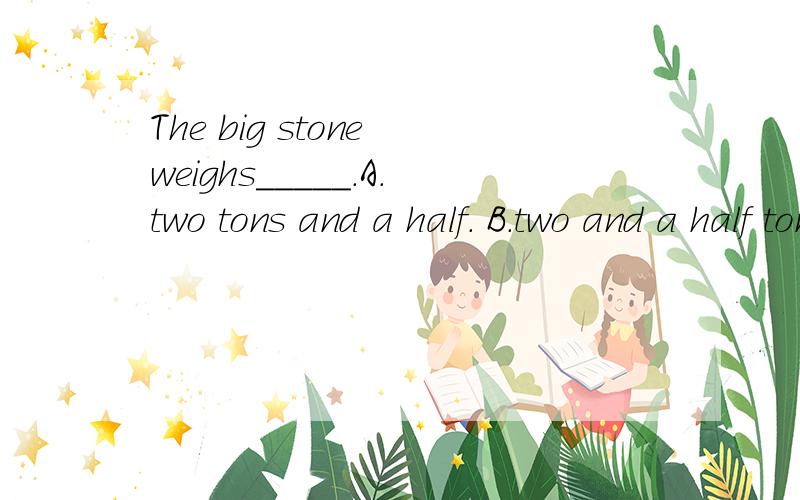 The big stone weighs_____.A.two tons and a half. B.two and a half ton. C.half an ton. D.two ton.