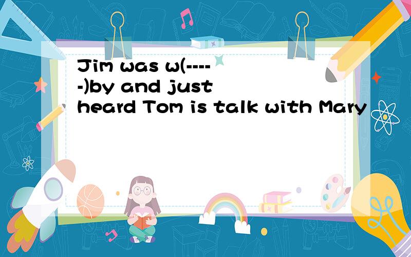 Jim was w(-----)by and just heard Tom is talk with Mary