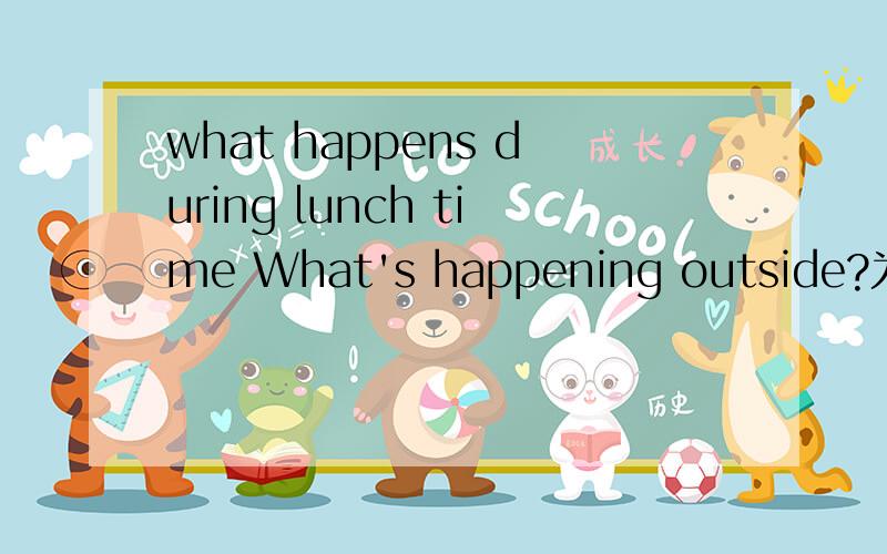 what happens during lunch time What's happening outside?为什么第一句的 happens 要加s,但我知道问句里动词一定要变原形.像是 what happen during lunch time 第二句What's happening outside?为什么这可以用助动词is,那wha