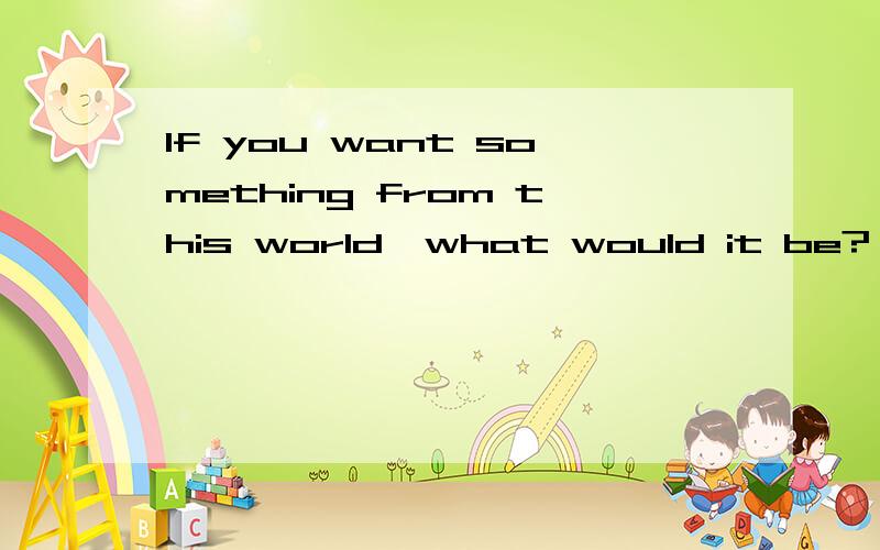 If you want something from this world,what would it be?