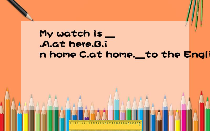 My watch is __.A.at here.B.in home C.at home.__to the English song now.A.Listen B.Lesson C.Learn.