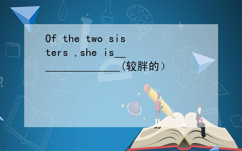 Of the two sisters ,she is_______________(较胖的）