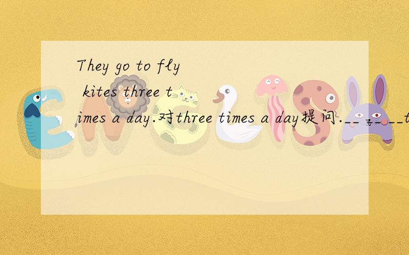They go to fly kites three times a day.对three times a day提问.__ __ __they go to fly kites?帮帮