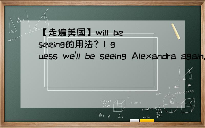【走遍美国】will be seeing的用法? I guess we'll be seeing Alexandra again, Right,Robbie.这句话里为什么用：be seeing 而非 will see?