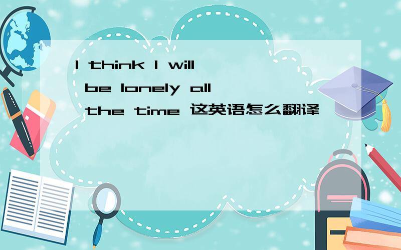 I think I will be lonely all the time 这英语怎么翻译