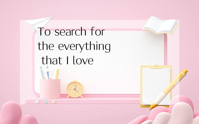 To search for the everything that I love