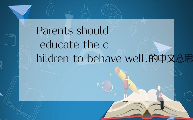 Parents should educate the children to behave well.的中文意思.