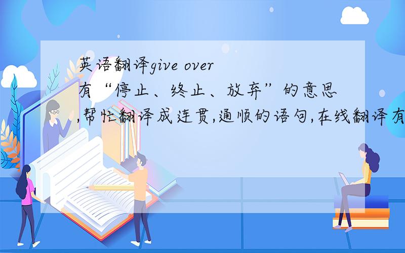 英语翻译give over 有“停止、终止、放弃”的意思,帮忙翻译成连贯,通顺的语句,在线翻译有明显的语法错误,不能理解
