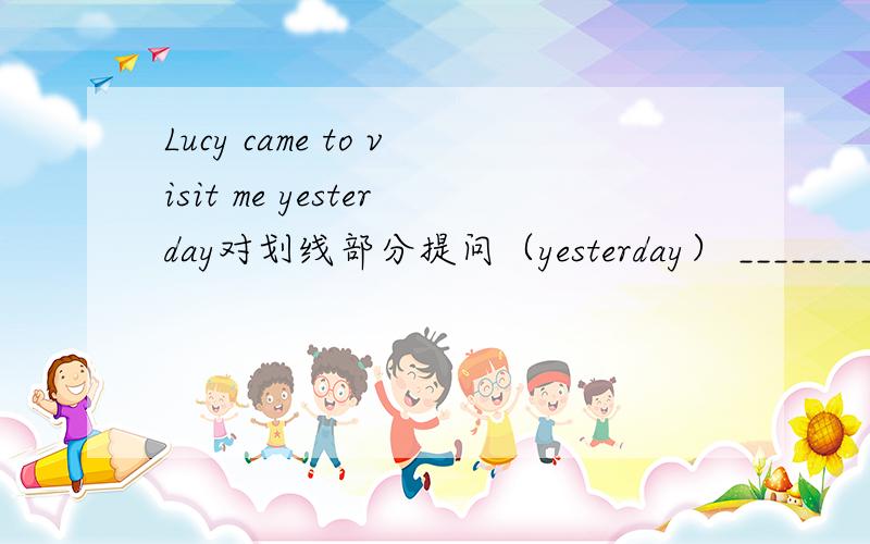 Lucy came to visit me yesterday对划线部分提问（yesterday） ________ __________接下Lucy came to visit me yesterday对划线部分提问（yesterday） ________ __________Lucy________to visit you?