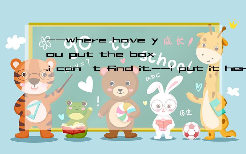 --where have you put the box.i can't find it.--i put it here.but now it's gone.这里为什么一个用have put一个用put