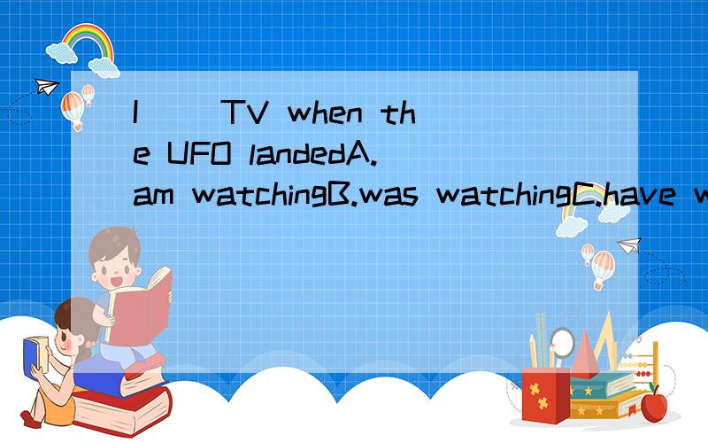 I( )TV when the UFO landedA.am watchingB.was watchingC.have watchedD.watched